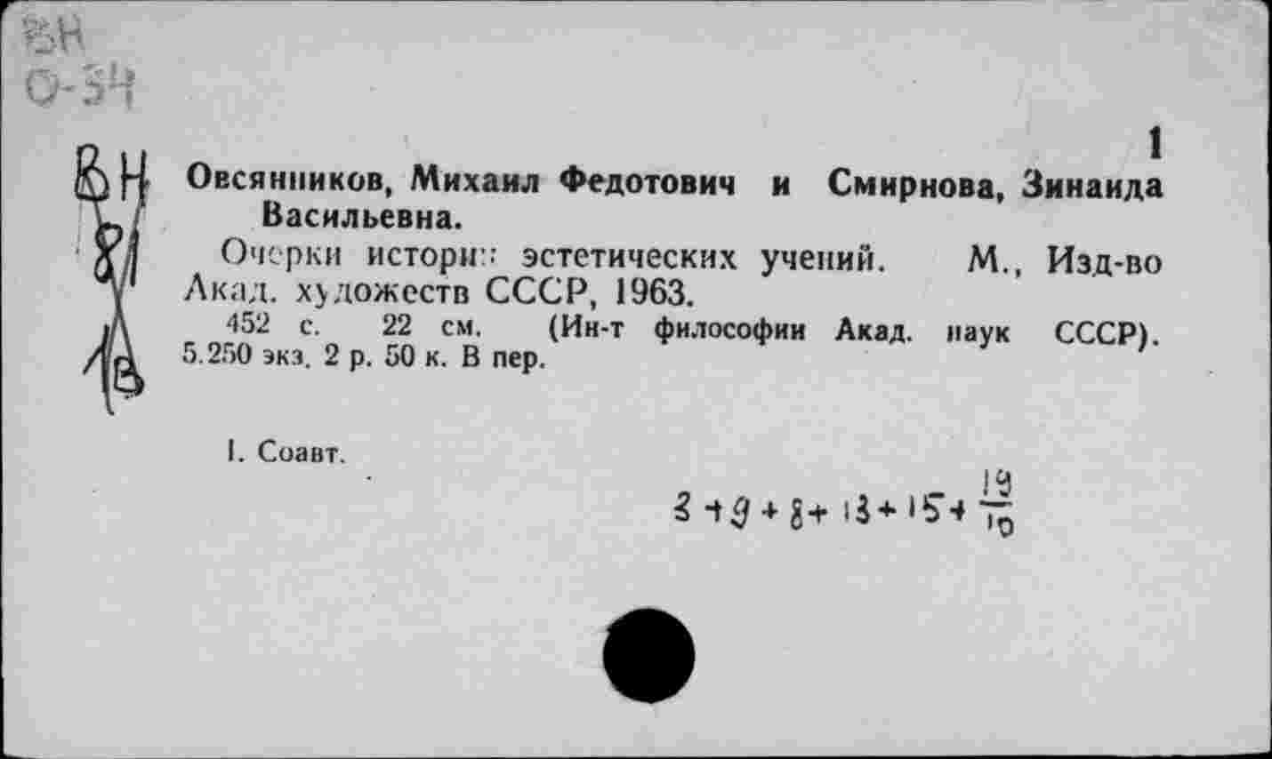 ﻿1
Овсянников, Михаил Федотович и Смирнова, Зинаида Васильевна.
Очерки истории эстетических учений. М., Изд-во Акад, художеств СССР, 1963.
452 с. 22 см. (Ин-т философии Акад, наук СССР).
5.250 экз. 2 р. 50 к. В пер.
I. Соавт.
|Ц
?> 10 + 8 + 13+154 75